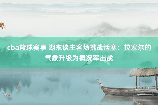 cba篮球赛事 湖东谈主客场挑战活塞：拉塞尔的气象升级为概况率出战