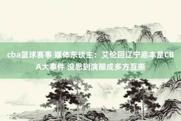 cba篮球赛事 媒体东谈主：艾伦回辽宁底本是CBA大事件 没思到演酿成多方互撕