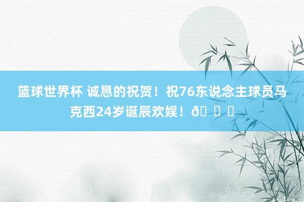 篮球世界杯 诚恳的祝贺！祝76东说念主球员马克西24岁诞辰欢娱！🎂