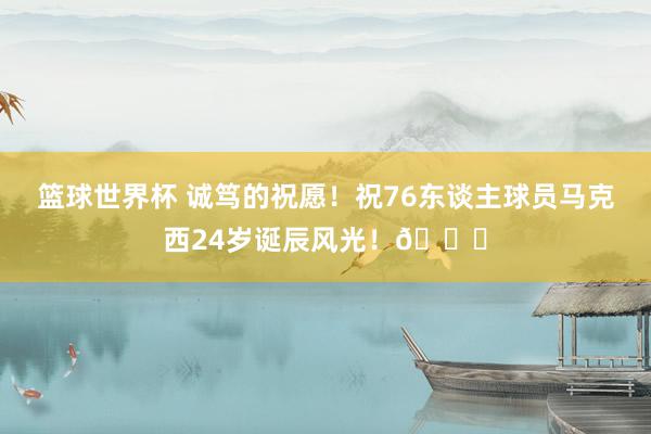 篮球世界杯 诚笃的祝愿！祝76东谈主球员马克西24岁诞辰风光！🎂