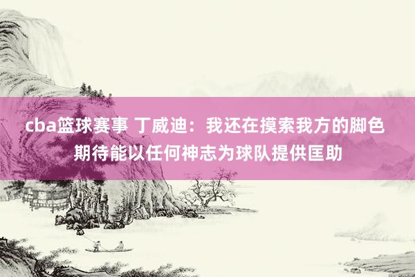 cba篮球赛事 丁威迪：我还在摸索我方的脚色 期待能以任何神志为球队提供匡助