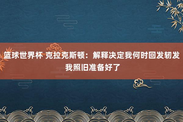 篮球世界杯 克拉克斯顿：解释决定我何时回发轫发 我照旧准备好了