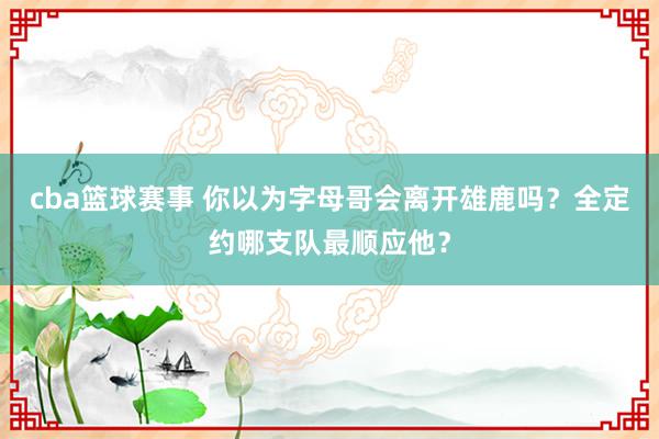 cba篮球赛事 你以为字母哥会离开雄鹿吗？全定约哪支队最顺应他？