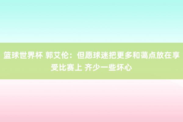 篮球世界杯 郭艾伦：但愿球迷把更多和蔼点放在享受比赛上 齐少一些坏心