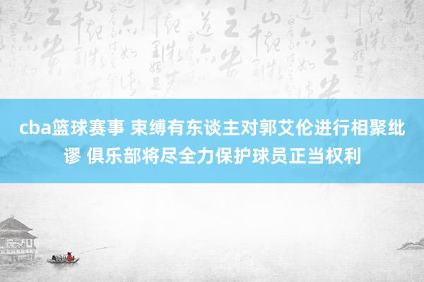 cba篮球赛事 束缚有东谈主对郭艾伦进行相聚纰谬 俱乐部将尽全力保护球员正当权利