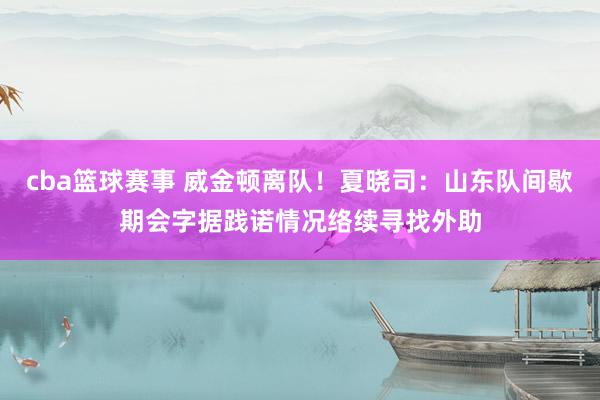 cba篮球赛事 威金顿离队！夏晓司：山东队间歇期会字据践诺情况络续寻找外助