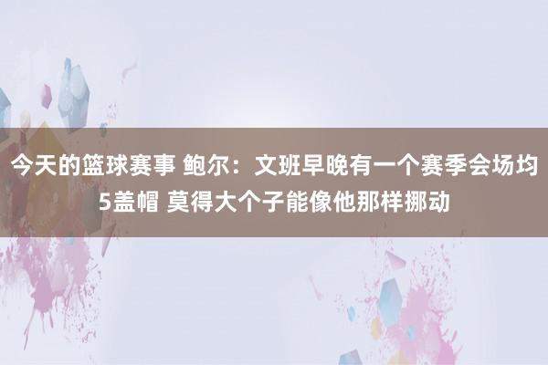 今天的篮球赛事 鲍尔：文班早晚有一个赛季会场均5盖帽 莫得大个子能像他那样挪动