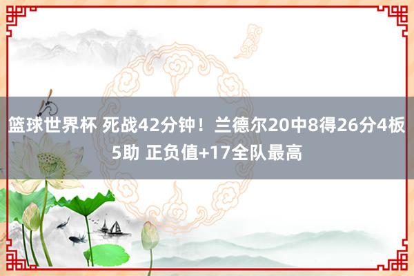 篮球世界杯 死战42分钟！兰德尔20中8得26分4板5助 正负值+17全队最高