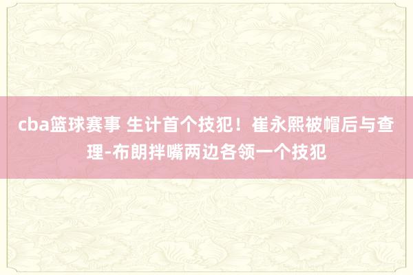 cba篮球赛事 生计首个技犯！崔永熙被帽后与查理-布朗拌嘴两边各领一个技犯