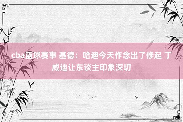 cba篮球赛事 基德：哈迪今天作念出了修起 丁威迪让东谈主印象深切