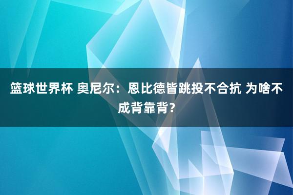 篮球世界杯 奥尼尔：恩比德皆跳投不合抗 为啥不成背靠背？