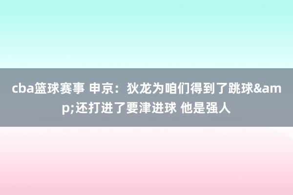 cba篮球赛事 申京：狄龙为咱们得到了跳球&还打进了要津进球 他是强人