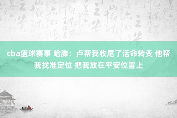 cba篮球赛事 哈滕：卢帮我收尾了活命转变 他帮我找准定位 把我放在平安位置上