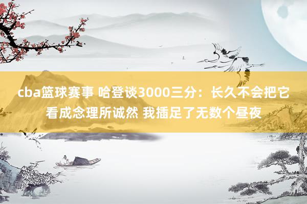 cba篮球赛事 哈登谈3000三分：长久不会把它看成念理所诚然 我插足了无数个昼夜