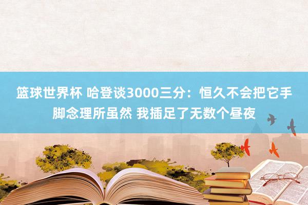 篮球世界杯 哈登谈3000三分：恒久不会把它手脚念理所虽然 我插足了无数个昼夜