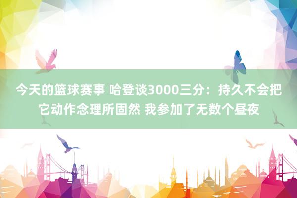 今天的篮球赛事 哈登谈3000三分：持久不会把它动作念理所固然 我参加了无数个昼夜