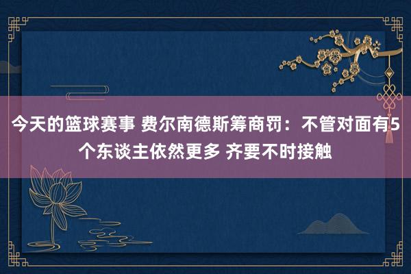 今天的篮球赛事 费尔南德斯筹商罚：不管对面有5个东谈主依然更多 齐要不时接触