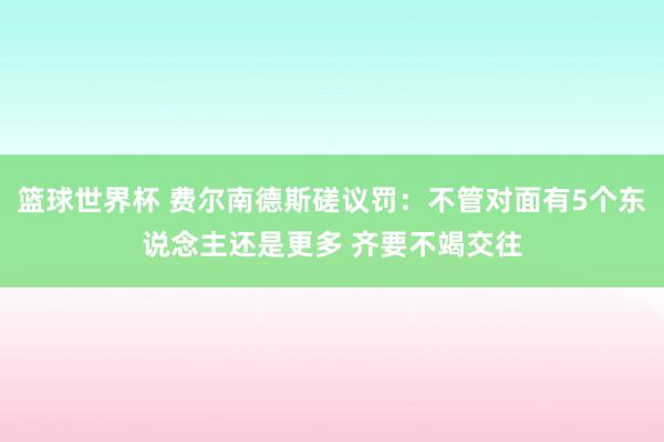 篮球世界杯 费尔南德斯磋议罚：不管对面有5个东说念主还是更多 齐要不竭交往