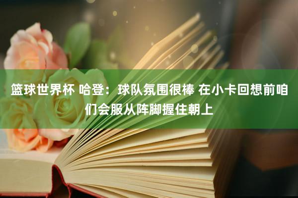 篮球世界杯 哈登：球队氛围很棒 在小卡回想前咱们会服从阵脚握住朝上