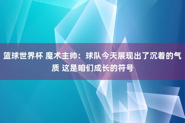 篮球世界杯 魔术主帅：球队今天展现出了沉着的气质 这是咱们成长的符号