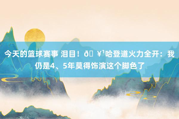 今天的篮球赛事 泪目！🥹哈登道火力全开：我仍是4、5年莫得饰演这个脚色了