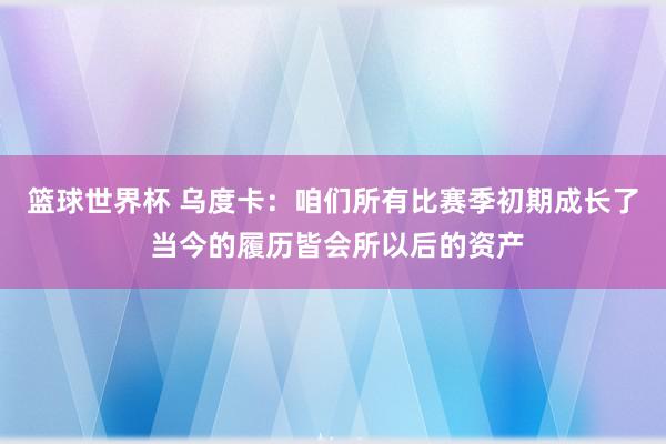 篮球世界杯 乌度卡：咱们所有比赛季初期成长了 当今的履历皆会所以后的资产