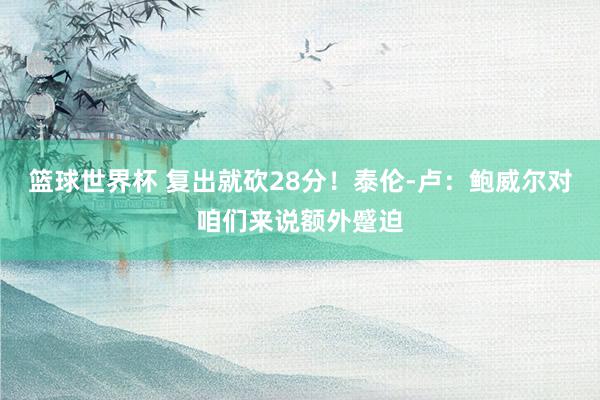 篮球世界杯 复出就砍28分！泰伦-卢：鲍威尔对咱们来说额外蹙迫