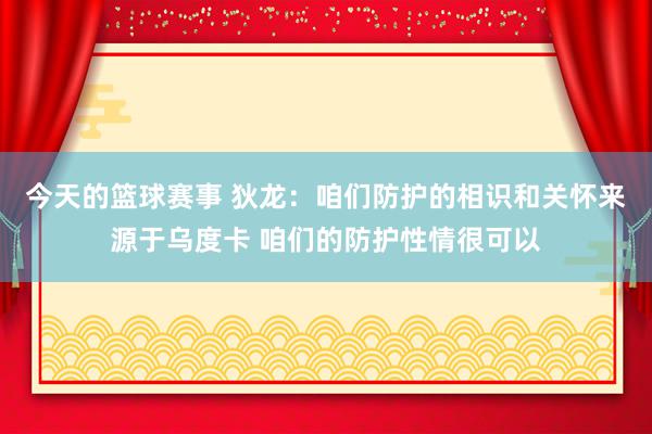 今天的篮球赛事 狄龙：咱们防护的相识和关怀来源于乌度卡 咱们的防护性情很可以