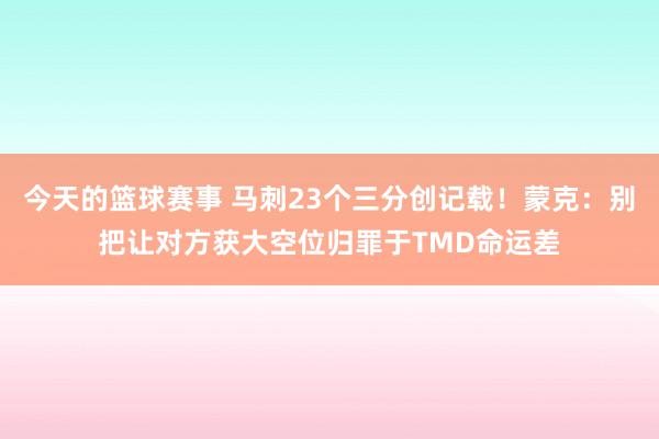 今天的篮球赛事 马刺23个三分创记载！蒙克：别把让对方获大空位归罪于TMD命运差