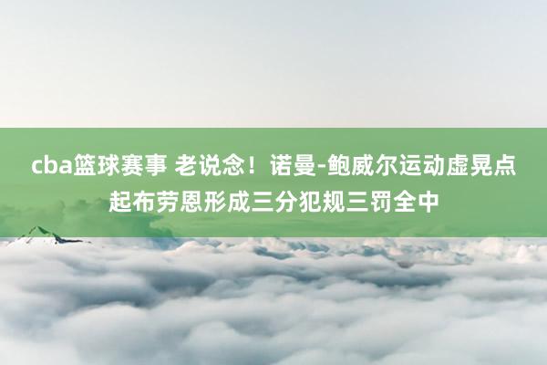 cba篮球赛事 老说念！诺曼-鲍威尔运动虚晃点起布劳恩形成三分犯规三罚全中