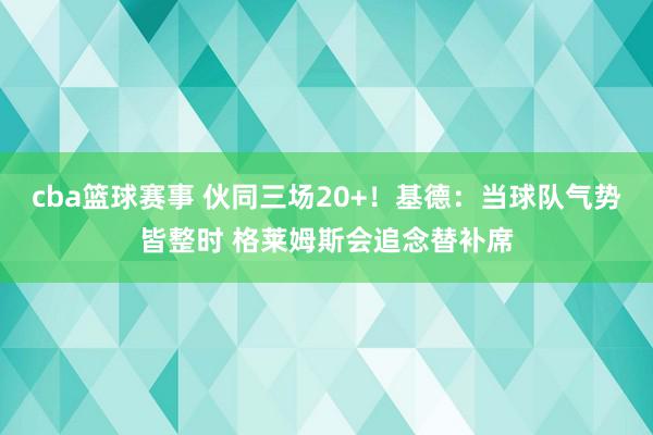 cba篮球赛事 伙同三场20+！基德：当球队气势皆整时 格莱姆斯会追念替补席