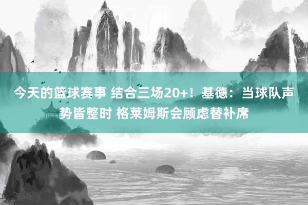 今天的篮球赛事 结合三场20+！基德：当球队声势皆整时 格莱姆斯会顾虑替补席