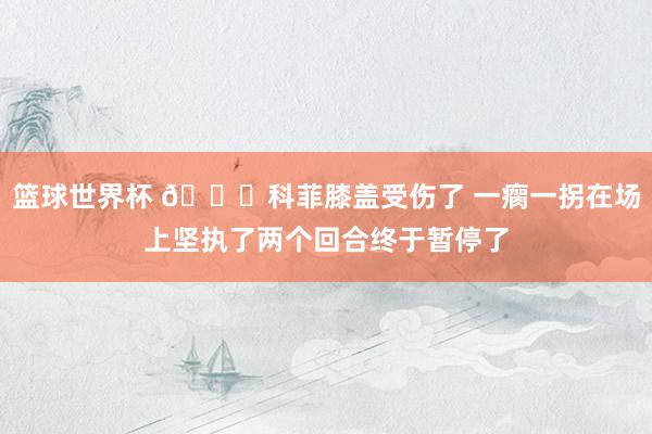 篮球世界杯 😐科菲膝盖受伤了 一瘸一拐在场上坚执了两个回合终于暂停了