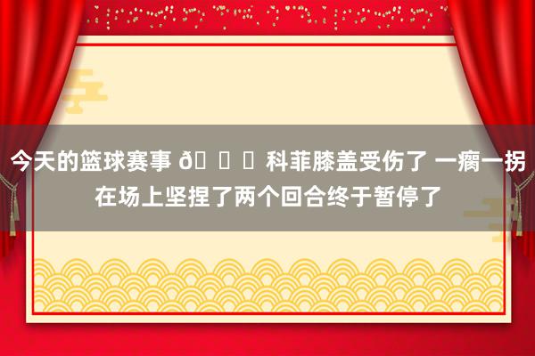 今天的篮球赛事 😐科菲膝盖受伤了 一瘸一拐在场上坚捏了两个回合终于暂停了