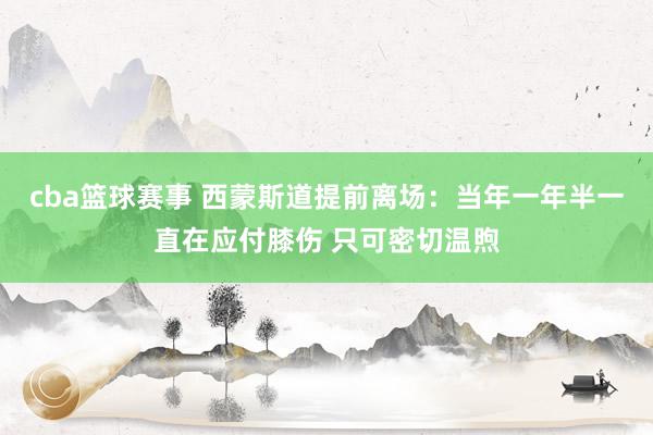 cba篮球赛事 西蒙斯道提前离场：当年一年半一直在应付膝伤 只可密切温煦