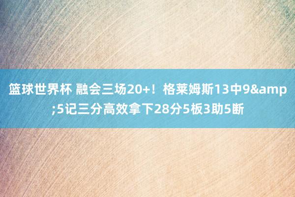 篮球世界杯 融会三场20+！格莱姆斯13中9&5记三分高效拿下28分5板3助5断