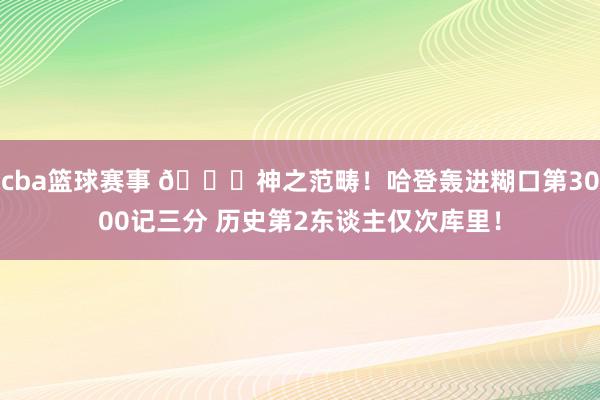 cba篮球赛事 😀神之范畴！哈登轰进糊口第3000记三分 历史第2东谈主仅次库里！