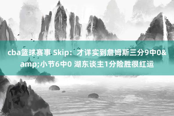 cba篮球赛事 Skip：才详实到詹姆斯三分9中0&小节6中0 湖东谈主1分险胜很红运