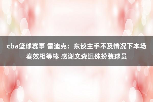 cba篮球赛事 雷迪克：东谈主手不及情况下本场奏效相等棒 感谢文森迥殊扮装球员