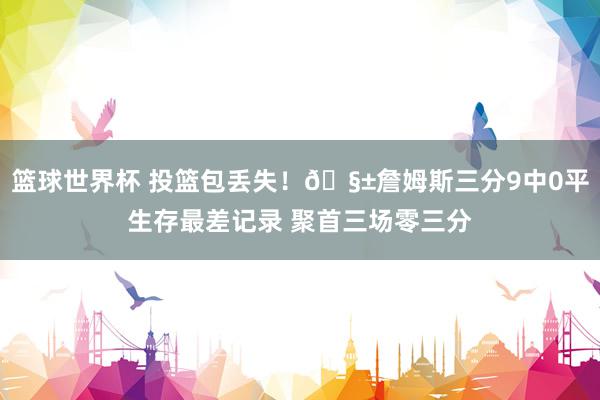 篮球世界杯 投篮包丢失！🧱詹姆斯三分9中0平生存最差记录 聚首三场零三分