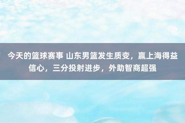 今天的篮球赛事 山东男篮发生质变，赢上海得益信心，三分投射进步，外助智商超强