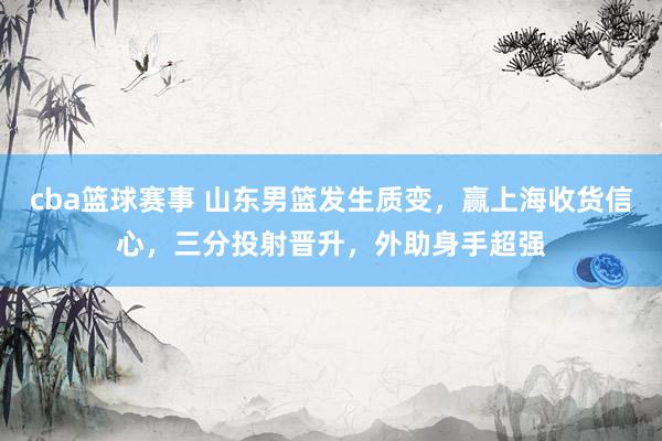 cba篮球赛事 山东男篮发生质变，赢上海收货信心，三分投射晋升，外助身手超强