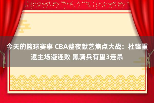 今天的篮球赛事 CBA整夜献艺焦点大战：杜锋重返主场避连败 黑骑兵有望3连杀