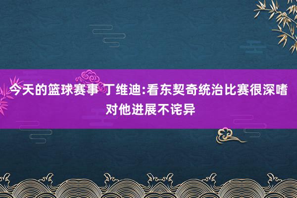 今天的篮球赛事 丁维迪:看东契奇统治比赛很深嗜 对他进展不诧异