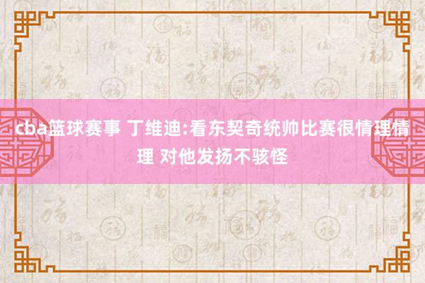 cba篮球赛事 丁维迪:看东契奇统帅比赛很情理情理 对他发扬不骇怪