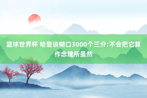 篮球世界杯 哈登谈糊口3000个三分:不会把它算作念理所虽然