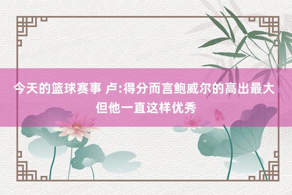 今天的篮球赛事 卢:得分而言鲍威尔的高出最大 但他一直这样优秀