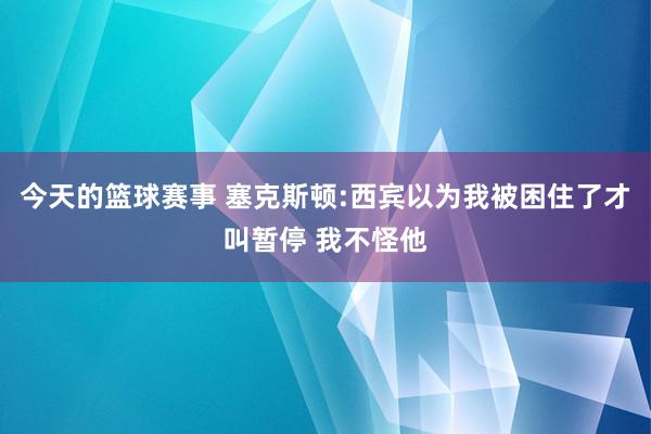 今天的篮球赛事 塞克斯顿:西宾以为我被困住了才叫暂停 我不怪他