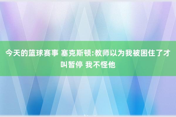 今天的篮球赛事 塞克斯顿:教师以为我被困住了才叫暂停 我不怪他