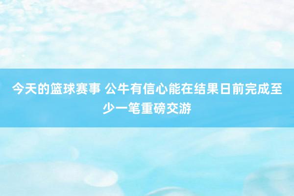 今天的篮球赛事 公牛有信心能在结果日前完成至少一笔重磅交游